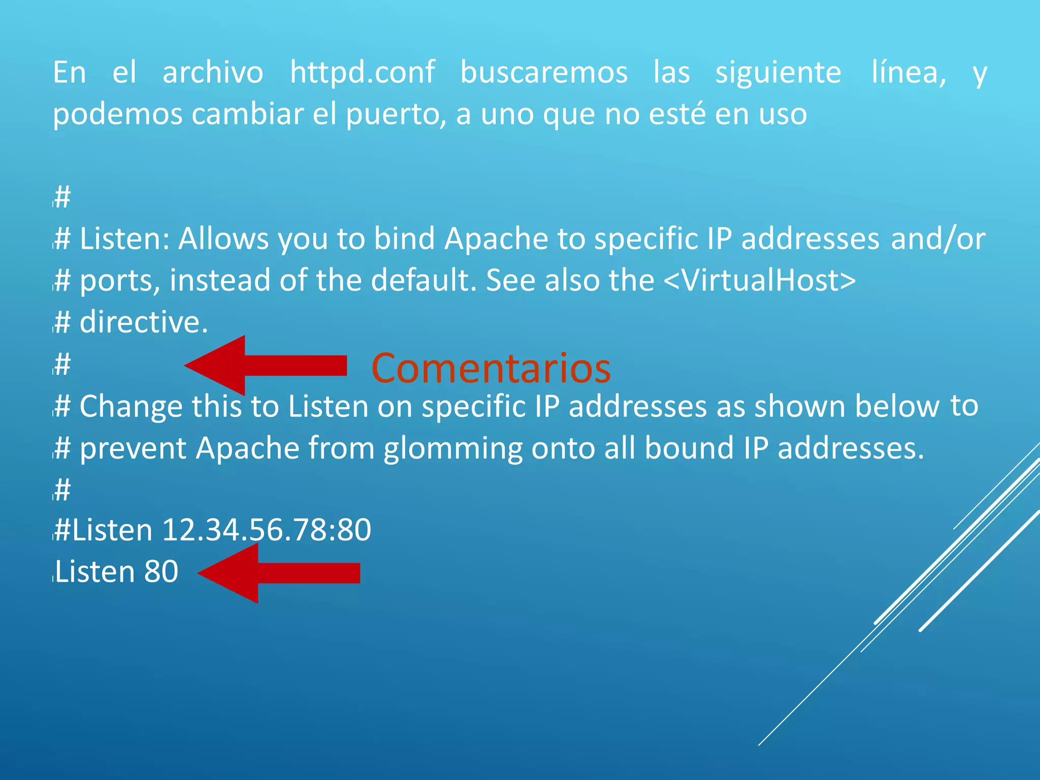 En el archivo httpd.conf buscaremos las siguiente línea, y
podemos cambiar el puerto, a uno que no esté en uso
l#
l#
l#
l#
l#
l#
l#
l#
Listen: Allows you to bind Apache to specific IP addresses
ports, instead of the default. See also the <VirtualHost>
directive.
and/or
Comentarios
Change this to Listen on specific IP addresses as shown below
prevent Apache from glomming onto all bound IP addresses.
to
l#Listen 12.34.56.78:80
lListen 80
 