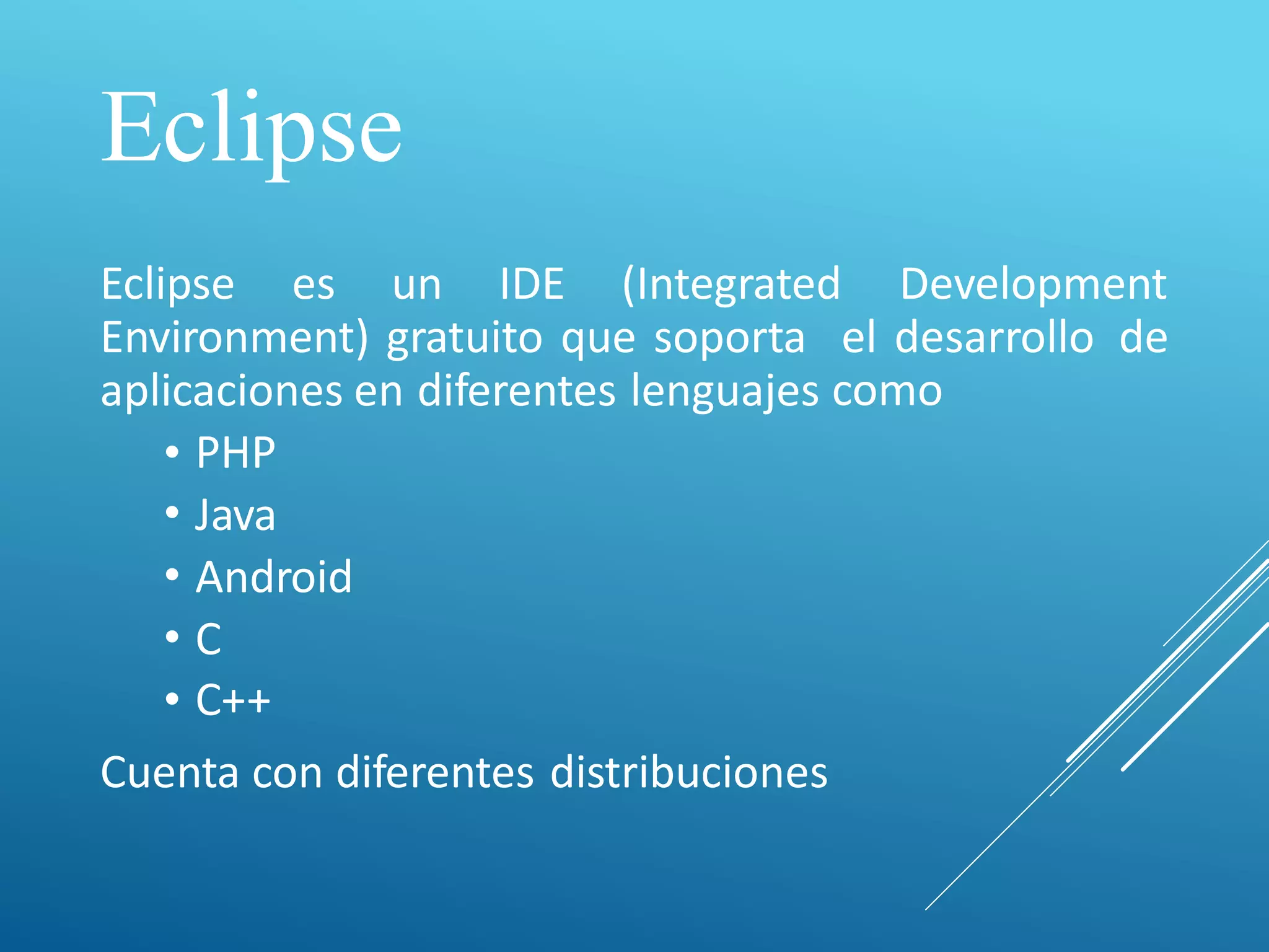 Eclipse
Eclipse es un IDE (Integrated Development
Environment) gratuito que soporta el desarrollo
como
de
aplicaciones en diferentes lenguajes
•
•
•
•
•
PHP
Java
Android
C
C++
Cuenta con diferentes distribuciones
 