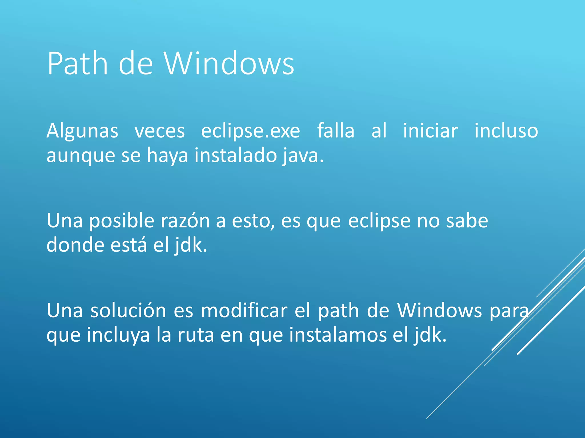 Path de Windows
Algunas veces eclipse.exe falla al iniciar incluso
aunque se haya instalado java.
Una posible razón a esto, es que
donde está el jdk.
eclipse no sabe
Una solución es modificar el path de Windows para
que incluya la ruta en que instalamos el jdk.
 
