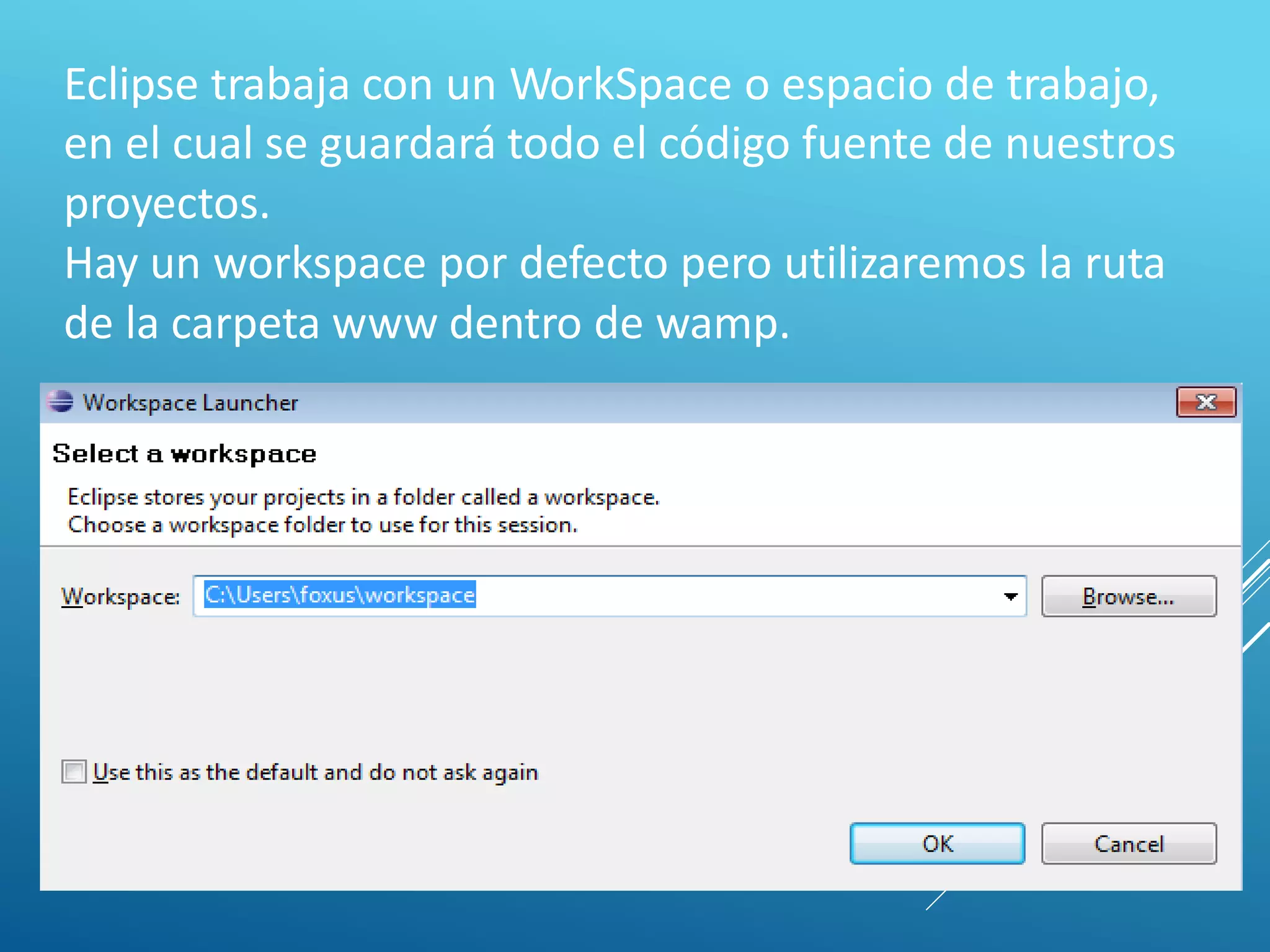 Eclipse trabaja con un WorkSpace o espacio de trabajo,
en el cual se guardará todo el código fuente de nuestros
proyectos.
Hay un workspace por defecto pero utilizaremos la ruta
de la carpeta www dentro de wamp.
 