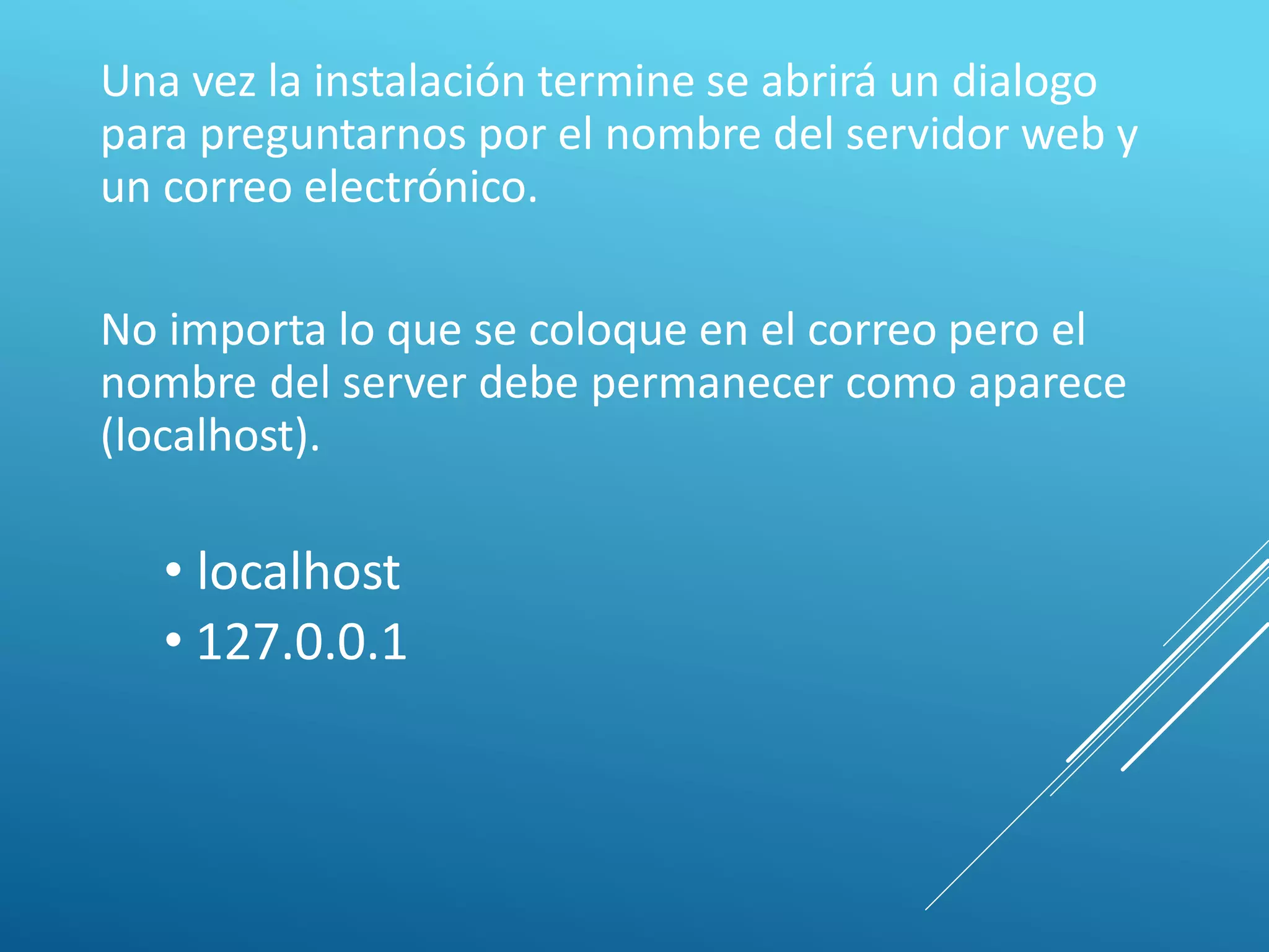 Una vez la instalación termine se abrirá un dialogo
para preguntarnos por el nombre del servidor web y
un correo electrónico.
No importa lo que se coloque en el correo pero el
nombre del server debe permanecer como aparece
(localhost).
• localhost
• 127.0.0.1
 