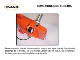 Recomendamos que el diámetro de la tubería sea igual que el diámetro de
descarga de la bomba, se recomienda utilizar tubería nueva, de preferencia
de cobre para una máxima eficiencia y duración.
CONEXIONES DE TUBERIA
 