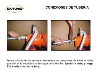 Tenga cuidado de no enroscar demasiado las conexiones de tubos o niples
que van en la succión y la descarga de la bomba. Apretar a mano y luego
11/2 vuelta más con la llave.
CONEXIONES DE TUBERIA
 