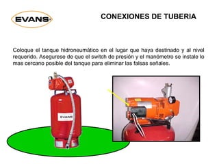 Coloque el tanque hidroneumático en el lugar que haya destinado y al nivel
requerido. Asegurese de que el switch de presión y el manómetro se instale lo
mas cercano posible del tanque para eliminar las falsas señales.
CONEXIONES DE TUBERIA
 