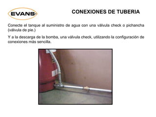 Conecte el tanque al suministro de agua con una válvula check o pichancha
(válvula de pie.)
Y a la descarga de la bomba, una válvula check, utilizando la configuración de
conexiones más sencilla.
CONEXIONES DE TUBERIA
 