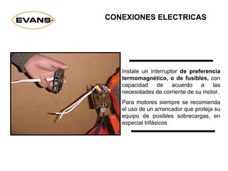 Instale un interruptor de preferencia
termomagnético, o de fusibles, con
capacidad de acuerdo a las
necesidades de corriente de su motor.
Para motores siempre se recomienda
el uso de un arrancador que proteja su
equipo de posibles sobrecargas, en
especial trifásicos
CONEXIONES ELECTRICAS
 