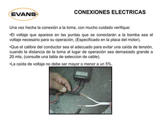 CONEXIONES ELECTRICAS
Una vez hecha la conexión a la toma, con mucho cuidado verifique:
•El voltaje que aparece en las puntas que se conectarán a la bomba sea el
voltaje necesario para su operación, (Especificado en la placa del motor).
•Que el calibre del conductor sea el adecuado para evitar una caída de tensión,
cuando la distancia de la toma al lugar de operación sea demasiado grande a
20 mts, (consulte una tabla de seleccion de cable).
•La caída de voltaje no debe ser mayor o menor a un 5%.
 