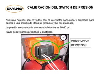 CALIBRACION DEL SWITCH DE PRESION
Nuestros equipos son enviados con el interruptor conectado y calibrado para
operar a una presión de 30 psi al arranque y 50 psi al apagar.
La presión recomendada en casas habitación es 20-40 psi.
Favor de revisar las presiones y ajustarlas.
INTERRUPTOR
DE PRESION
 