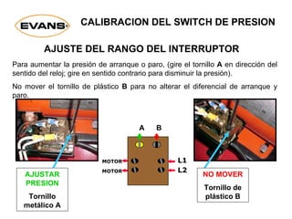 CALIBRACION DEL SWITCH DE PRESION
AJUSTE DEL RANGO DEL INTERRUPTOR
Para aumentar la presión de arranque o paro, (gire el tornillo A en dirección del
sentido del reloj; gire en sentido contrario para disminuir la presión).
No mover el tornillo de plástico B para no alterar el diferencial de arranque y
paro.
NO MOVER
Tornillo de
plástico B
AJUSTAR
PRESION
Tornillo
metálico A
L1
L2
MOTOR
MOTOR
A B
 