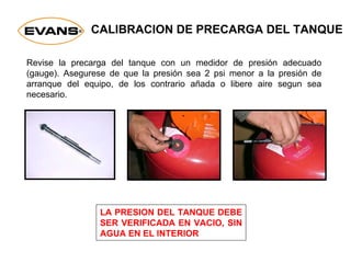 CALIBRACION DE PRECARGA DEL TANQUE
Revise la precarga del tanque con un medidor de presión adecuado
(gauge). Asegurese de que la presión sea 2 psi menor a la presión de
arranque del equipo, de los contrario añada o libere aire segun sea
necesario.
LA PRESION DEL TANQUE DEBE
SER VERIFICADA EN VACIO, SIN
AGUA EN EL INTERIOR
 
