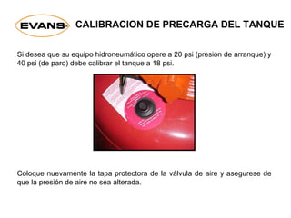 CALIBRACION DE PRECARGA DEL TANQUE
Coloque nuevamente la tapa protectora de la válvula de aire y asegurese de
que la presión de aire no sea alterada.
Si desea que su equipo hidroneumático opere a 20 psi (presión de arranque) y
40 psi (de paro) debe calibrar el tanque a 18 psi.
 
