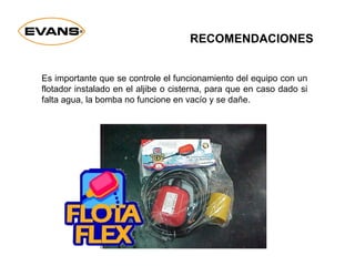 RECOMENDACIONES
Es importante que se controle el funcionamiento del equipo con un
flotador instalado en el aljibe o cisterna, para que en caso dado si
falta agua, la bomba no funcione en vacío y se dañe.
 