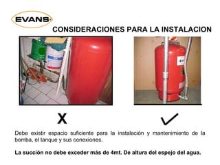 Debe existir espacio suficiente para la instalación y mantenimiento de la
bomba, el tanque y sus conexiones.
La succión no debe exceder más de 4mt. De altura del espejo del agua.
CONSIDERACIONES PARA LA INSTALACION
X
 