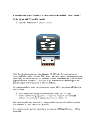 Como instalar en una Memoria USB cualquier distribución Linux Ubuntu /
Fedora / openSUSE con Unetbootin
   7.   Septiembre 2009 | Por Oliver . Categoria: tutoriales




Cada día más utilizamos menos las unidades de CD-ROM, los dispositivos como las
memorias USB (pendrive, memoria flash) se han vuelto muy comunes, cada vez tienen más
capacidad y sus precios son cada vez más bajos. Además las netbooks que se han vuelto tan
populares no traen unidad de CD-ROM por lo que las memorias USB son la opción por
preferencia para instalar cualquier distribución de Linux.

En esta oportunidad veremos como instalar una imagen .ISO en una memoria USB con la
cual podremos:

   •    Iniciar desde cualquier computadora / ordenador como si fuera un Live CD
   •    Instalar la distribución que queramos a nuestro disco duro desde la memoria USB
   •    Utilizarlo como una herramienta de mantenimiento en cualquier PC.

Hay varios métodos para hacer esto en esta oportunidad vamos a utilizar Unetbootin que
funciona tanto en Linux como en MS Windows.

Los únicos requisitos que necesitas es tener una memoria USB de por lo menos 1 GB de
capacidad.
 