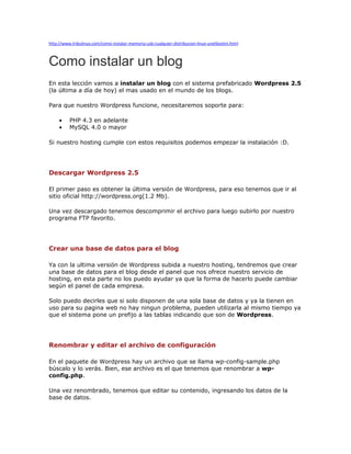 http://www.tribulinux.com/como-instalar-memoria-usb-cualquier-distribucion-linux-unetbootin.html



Como instalar un blog
En esta lección vamos a instalar un blog con el sistema prefabricado Wordpress 2.5
(la última a día de hoy) el mas usado en el mundo de los blogs.

Para que nuestro Wordpress funcione, necesitaremos soporte para:

     •    PHP 4.3 en adelante
     •    MySQL 4.0 o mayor

Si nuestro hosting cumple con estos requisitos podemos empezar la instalación :D.




Descargar Wordpress 2.5

El primer paso es obtener la última versión de Wordpress, para eso tenemos que ir al
sitio oficial http://wordpress.org(1.2 Mb).

Una vez descargado tenemos descomprimir el archivo para luego subirlo por nuestro
programa FTP favorito.




Crear una base de datos para el blog

Ya con la ultima versión de Wordpress subida a nuestro hosting, tendremos que crear
una base de datos para el blog desde el panel que nos ofrece nuestro servicio de
hosting, en esta parte no los puedo ayudar ya que la forma de hacerlo puede cambiar
según el panel de cada empresa.

Solo puedo decirles que si solo disponen de una sola base de datos y ya la tienen en
uso para su pagina web no hay ningun problema, pueden utilizarla al mismo tiempo ya
que el sistema pone un prefijo a las tablas indicando que son de Wordpress.




Renombrar y editar el archivo de configuración

En el paquete de Wordpress hay un archivo que se llama wp-config-sample.php
búscalo y lo verás. Bien, ese archivo es el que tenemos que renombrar a wp-
config.php.

Una vez renombrado, tenemos que editar su contenido, ingresando los datos de la
base de datos.
 