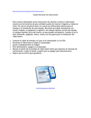 http://www.comocrearunsitioweb.com/instalar-blog-wordpress


                                          COMO INSTALAR UN VIDEO BEAM


    Para nuestro desempeño como instructores de Jóvenes rurales el video beam
    resulta una herramienta de gran utilidad cuando de mostrar imágenes y videos se
    trata. Por eso es necesario tener en cuenta las indicaciones básicas para el
    manejo y la instalación de este equipo. Recuerde que debe manipularlo con
    mucho cuidado, no golpearlo ni agitarlo. No coloque objetos encima del equipo,
    ni coloque líquidos cerca del mismo, ya que pueden estropearlo. Cuando no se lo
    esté utilizando, apáguelo. Ahora, vamos con los pasos para la instalación del
    video beam:

•   Conecte el cable de energía y el que va al computador o a la CPU.
•   Encienda el video beam y luego el computador.
•   Ajuste cuidadosamente la imagen.
•   Para desinstalarlo, apague el computador.
•   Oprima el botón de encendido de video beam hasta que aparezca el mensaje de
    confirmación, suelte el botón y espere que se apague para desconectarlo.
•   Espere que se enfríe para guardarlo.




                                                http://belliz.blogspot.es/1209237000/
 
