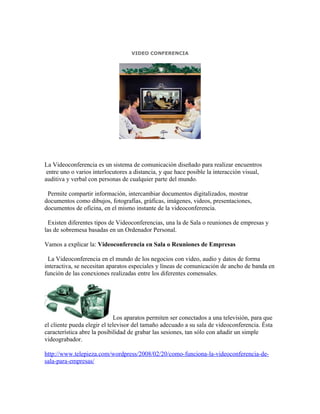 VIDEO CONFERENCIA




La Videoconferencia es un sistema de comunicación diseñado para realizar encuentros
 entre uno o varios interlocutores a distancia, y que hace posible la interacción visual,
auditiva y verbal con personas de cualquier parte del mundo.

 Permite compartir información, intercambiar documentos digitalizados, mostrar
documentos como dibujos, fotografías, gráficas, imágenes, videos, presentaciones,
documentos de oficina, en el mismo instante de la videoconferencia.

  Existen diferentes tipos de Videoconferencias, una la de Sala o reuniones de empresas y
las de sobremesa basadas en un Ordenador Personal.

Vamos a explicar la: Videoconferencia en Sala o Reuniones de Empresas

 La Videoconferencia en el mundo de los negocios con video, audio y datos de forma
interactiva, se necesitan aparatos especiales y líneas de comunicación de ancho de banda en
función de las conexiones realizadas entre los diferentes comensales.




                              Los aparatos permiten ser conectados a una televisión, para que
el cliente pueda elegir el televisor del tamaño adecuado a su sala de videoconferencia. Ésta
característica abre la posibilidad de grabar las sesiones, tan sólo con añadir un simple
videograbador.

http://www.telepieza.com/wordpress/2008/02/20/como-funciona-la-videoconferencia-de-
sala-para-empresas/
 