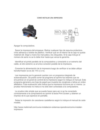 COMO INSTALAR UNA IMPRESORA




Apagar la computadora.

 Sacar la impresora del empaque. Retirar cualquier tipo de espuma protectora,
cinta adhesiva o bolsita de plástico. Verificar que en el interior de la caja no queda
material útil. Dejar a mano los manuales y los disquetes. Si la caja incluye el
número de serie no se lo debe tirar hasta que venza la garantía.

 Identificar el portal paralelo de la computadora y conectarlo a un extremo del
cable, el otro extremo va al único conector posible de la impresora.

  Conectar la alimentación de la impresora luego de verificar si se debe utilizar
transformador (si es de 110 v) o no.

 Las impresoras por lo general cuentan con un programa integrado de
autoevaluación. Se podrá correr tal programa al oprimir los botones que se
encuentran en el panel de control de la impresora según lo indique el manual. Este
programa generará una hoja de papel que muestra los renglones o letras en orden
alfabético. Esta evaluación sólo indica que la impresora funciona por sí misma. La
prueba mencionada no indica si ha sido bien conectada a la computadora.

 La prueba más simple que se puede hacer para ver si se ha conectado
correctamente a la computadora es oprimir la tecla Print Screen y obtener un
impreso de lo que aparece en pantalla.

 Setee la impresión de caracteres castellanos según lo indique el manual de cada
modelo.

http://www.mailxmail.com/curso-instalacion-sistemas-operativos/como-instalar-
impresora
 