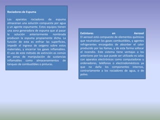 Rociadores de Espuma

Los aparatos rociadores de espuma
almacenan una solución compuesta por agua
y un agente espumante. Estos equipos tienen
una zona generadora de espuma que al pasar
la    solución   anteriormente     nombrada     Extintores               en                Aerosol
producen la espuma propiamente dicha. La        El aerosol está compuesto de elementos químicos
función de esta es enfriar las superficies,     que neutralizan los gases combustibles, y agentes
impedir el ingreso de oxigeno sobre estos       refrigerantes encargados de absorber el calor
materiales, y encerrar los gases inflamables.   producido por las llamas, y de esta forma sofocar
El uso de este método de extinción es común     el incendio. Este sistema tiene ventajas a los
en zonas de manipulación de sustancias          anteriores por los que puede ser utilizado es salas
inflamables como almacenamientos de             con aparatos electrónicos como computadoras u
tanques de combustibles o pinturas.             ordenadores, teléfonos o electrodomésticos ya
                                                que no daña los componentes internos,
                                                contrariamente a los rociadores de agua, o de
                                                polvo.
 