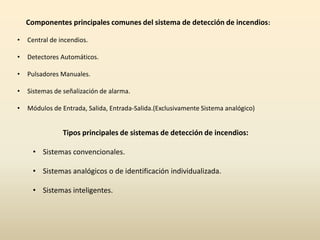 Componentes principales comunes del sistema de detección de incendios:

•   Central de incendios.

•   Detectores Automáticos.

•   Pulsadores Manuales.

•   Sistemas de señalización de alarma.

•   Módulos de Entrada, Salida, Entrada-Salida.(Exclusivamente Sistema analógico)


                Tipos principales de sistemas de detección de incendios:

     • Sistemas convencionales.

     • Sistemas analógicos o de identificación individualizada.

     • Sistemas inteligentes.
 