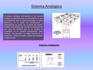 Sistema Analógico

El sistema analógico esta basado en los mismos
modelos de detección que el convencional, ya que
los detectores usan la misma tecnología, la única
diferencia, es el modo de comunicación e
identificación de estos con el panel de control.
También este sistema nos permite la instalación de
una seria de módulos que no es posible su
instalación en un sistema convencional. Estos
módulos nos permiten un mejor control de la
instalación, modulo de salida, modulo de entradas,
modulo de rele,



                                             Sistemas inteligentes
 