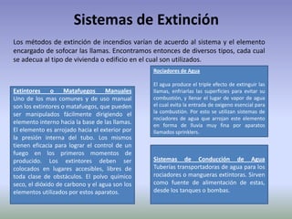 Sistemas de Extinción
Los métodos de extinción de incendios varían de acuerdo al sistema y el elemento
encargado de sofocar las llamas. Encontramos entonces de diversos tipos, cada cual
se adecua al tipo de vivienda o edificio en el cual son utilizados.
                                                Rociadores de Agua

                                                El agua produce el triple efecto de extinguir las
Extintores     o Matafuegos        Manuales     llamas, enfriarlas las superficies para evitar su
Uno de los mas comunes y de uso manual          combustión, y llenar el lugar de vapor de agua
son los extintores o matafuegos, que pueden     el cual evita la entrada de oxigeno esencial para
ser manipulados fácilmente dirigiendo el        la combustión. Por esto se utilizan sistemas de
                                                rociadores de agua que arrojan este elemento
elemento interno hacia la base de las llamas.   en forma de lluvia muy fina por aparatos
El elemento es arrojado hacia el exterior por   llamados sprinklers.
la presión interna del tubo. Los mismos
tienen eficacia para lograr el control de un
fuego en los primeros momentos de
producido. Los extintores deben ser             Sistemas de Conducción de Agua
colocados en lugares accesibles, libres de      Tuberías transportadoras de agua para los
toda clase de obstáculos. El polvo químico      rociadores o mangueras extintoras. Sirven
seco, el dióxido de carbono y el agua son los   como fuente de alimentación de estas,
elementos utilizados por estos aparatos.        desde los tanques o bombas.
 
