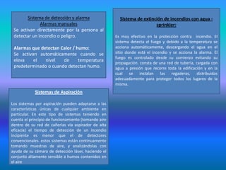 Sistema de detección y alarma                   Sistema de extinción de incendios con agua -
              Alarmas manuales                                           sprinkler:
 Se activan directamente por la persona al
 detectar un incendio o peligro.                      Es muy efectivo en la protección contra incendio. El
                                                      sistema detecta el fuego y debido a la temperatura se
 Alarmas que detectan Calor / humo:                   acciona automáticamente, descargando el agua en el
 Se activan automáticamente cuando se                 sitio donde está el incendio y se acciona la alarma. El
                                                      fuego es controlado desde su comienzo evitando su
 eleva    el   nivel   de      temperatura
                                                      propagación. consta de una red de tubería, cargada con
 predeterminado o cuando detectan humo.               agua a presión que recorre toda la edificación y en la
                                                      cual se instalan las regaderas, distribuidas
                                                      adecuadamente para proteger todos los lugares de la
                                                      misma.
            Sistemas de Aspiración

Los sistemas por aspiración pueden adaptarse a las
características únicas de cualquier ambiente en
particular. En este tipo de sistemas teniendo en
cuenta el principio de funcionamiento (tomando aire
dentro de su red de cañerías vía aspirador de alta
eficacia) el tiempo de detección de un incendio
incipiente es menor que el de detectores
convencionales. estos sistemas están continuamente
tomando muestras de aire, y analizándolas con
ayuda de su cámara de detección láser, haciendo el
conjunto altamente sensible a humos contenidos en
el aire
 