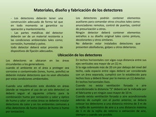 Materiales, diseño y fabricación de los detectores
   - Los detectores deberán tener una                 Los detectores podrán contener elementos
   construcción adecuada de forma tal que             auxiliares para comandar otros circuitos tales como:
   en todo momento se garantice su                    anunciadores remotos, control de puertas, control
   operación y mantenimiento.                         de presurización u otros.
   - Las partes metálicas del detector                Ningún detector deberá contener elementos
   deberán ser de un material resistente a            extraños a su diseño original tales como pintura,
   las condiciones ambientales tales como;            decolorantes y otros similares.
   corrosión, humedad y polvo.                        No deberán estar instalados detectores que
   todo detector deberá estar provisto de             presenten abolladuras, golpes u otros deterioros.
   dispositivos de fijación adecuados.
                                         Ubicación de los detectores
Los detectores se ubicaran en las áreas               En techos horizontales con vigas cuya distancia entre sus
circundantes a los generadores.                       ejes verticales sea mayor de un (1) m.
cuando el ambiente en el área a proteger sea          Si la viga sobresale más de 20 cm por debajo del nivel del
corrosivo o contaminado (iones, humo, polvillo) se    techo, cada espacio entre vigas deberá ser considerado
deberán instalar detectores que no sean afectados     con un área separada, cumplirá con lo establecido para
por estas condiciones ambientales.                    techos lisos y deberá llevar por lo menos un (1) detector.
                                                      En techos horizontales lisos.
Cuando una edificación este dividida en áreas         Cuando no exista ventilación forzada o aire
(donde se requiere el uso de un solo detector) se     acondicionado la distancia "S" deberá ser la indicada por
deberá seguir el siguiente criterio para la           el fabricante y en ningún caso mayor de 10 m.
combinación humo por ionización y calor y óptico      Cuando exista ventilación forzada o aire acondicionado
de humo y calor: en estas áreas se deberán instalar   además de cumplir con el punto anterior, se deberá
detectores de calor y en los ambientes comunes a      colocar los detectores a una distancia mínima de 3 m de
ellas detectores de humo (óptico de humo o humo       la rejilla de suministro de aire y a una distancia máxima
por ionización).                                      de 1 m de la rejilla de retorno o extracción de aire,
                                                      siempre y cuando sea posible.
 