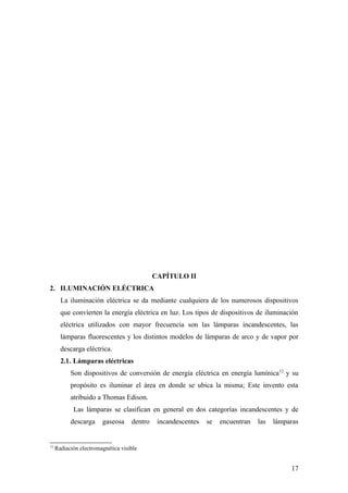 CAPÍTULO II
2. ILUMINACIÓN ELÉCTRICA
       La iluminación eléctrica se da mediante cualquiera de los numerosos dispositivos
       que convierten la energía eléctrica en luz. Los tipos de dispositivos de iluminación
       eléctrica utilizados con mayor frecuencia son las lámparas incandescentes, las
       lámparas fluorescentes y los distintos modelos de lámparas de arco y de vapor por
       descarga eléctrica.
       2.1. Lámparas eléctricas
           Son dispositivos de conversión de energía eléctrica en energía lumínica 12 y su
           propósito es iluminar el área en donde se ubica la misma; Este invento esta
           atribuido a Thomas Edison.
            Las lámparas se clasifican en general en dos categorías incandescentes y de
           descarga     gaseosa     dentro    incandescentes   se   encuentran   las   lámparas


12
     Radiación electromagnética visible


                                                                                            17
 