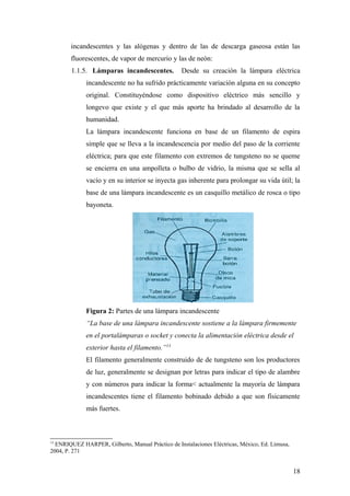 incandescentes y las alógenas y dentro de las de descarga gaseosa están las
        fluorescentes, de vapor de mercurio y las de neón:
        1.1.5. Lámparas incandescentes.            Desde su creación la lámpara eléctrica
             incandescente no ha sufrido prácticamente variación alguna en su concepto
             original. Constituyéndose como dispositivo eléctrico más sencillo y
             longevo que existe y el que más aporte ha brindado al desarrollo de la
             humanidad.
             La lámpara incandescente funciona en base de un filamento de espira
             simple que se lleva a la incandescencia por medio del paso de la corriente
             eléctrica; para que este filamento con extremos de tungsteno no se queme
             se encierra en una ampolleta o bulbo de vidrio, la misma que se sella al
             vacío y en su interior se inyecta gas inherente para prolongar su vida útil; la
             base de una lámpara incandescente es un casquillo metálico de rosca o tipo
             bayoneta.




             Figura 2: Partes de una lámpara incandescente
             “La base de una lámpara incandescente sostiene a la lámpara firmemente
             en el portalámparas o socket y conecta la alimentación eléctrica desde el
             exterior hasta el filamento.”13
             El filamento generalmente construido de de tungsteno son los productores
             de luz, generalmente se designan por letras para indicar el tipo de alambre
             y con números para indicar la forma< actualmente la mayoría de lámpara
             incandescentes tiene el filamento bobinado debido a que son físicamente
             más fuertes.



13
  ENRIQUEZ HARPER, Gilberto, Manual Práctico de Instalaciones Eléctricas, México, Ed. Limusa,
2004, P. 271


                                                                                                18
 