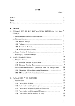 ÍNDICE
                                                                                                        PÁGINAS


Portada………………...................................................................................................   1
Índice…………………………………………………………………………………… 2
Introducción……………………………………………………………………………. 4


CAPÍTULOS
1. FUNDAMENTOS DE LAS INSTALACIONES ELÉCTRICAS DE BAJA 6
    TENSIÓN.
    1.1. Generalidades de las Instalaciones Eléctricas…………………………………. 6
    1.2. Conceptos básicos……………………………………………………….……. 7
         1.2.1. Circuito eléctrico………………………………………………………. 7
         1.2.2. Voltaje………………….…………………………..………………….. 7
         1.2.3. Resistencia eléctrica……………………….…………………………… 8
         1.2.4. Potencia y energía eléctrica………………..…………………………. 8
    1.3. Cargas eléctricas de iluminación……………………………………………..                                                       9

   1.4. Simbología y diagramas unifilares…..………………………………………... 9
2. ILUMINACIÓN ELECTRICA                                       18

   2.1. Lámparas eléctricas…….…………………………………………………….. 19
         2.1.1. Lámparas eléctricas incandescentes………………….……………….                                                  19

        2.1.2. Lámparas eléctricas fluorescentes……………………………………… 21
    2.2. Cálculo de alumbrado interior.- Métodos del lúmen y de punto por punto…… 22
         2.2.1. Método del flujo luminoso por cavidad de zona……..……………….                                           23

         2.2.2. Método de los watts por metro cuadrado………………………………. 25
                                                                    14

3. CANALIZACIÓN Y CONDUCTORES                                                                                      26

    3.1. Canalizaciones………………………………………………………………… 26
        3.1.1. Tubo conduit metálico………….……………………………………… 26
         3.1.2. Tubo conduit metálico (pared gruesa)…………………………………                                                  26

         3.1.3. Tubo conduit metálico intermedio o semipesado…..…………………                                            27

         3.1.4. Tubo conduit metálico de pared delgada…..……………………….                                                28

         3.1.5. Tubo conduit flexible metálico de acero…………………………….                                                28
                                                                                                                   28


                                                                                                                   2
 