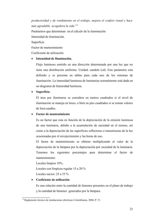 productividad y de rendimiento en el trabajo, mejora el confort visual y hace
           más agradable acogedora la vida”15
           Parámetros que determinan en el cálculo de la iluminación:
           Intensidad de iluminación.
           Superficie
           Factor de mantenimiento
           Coeficiente de utilización
           •   Intensidad de Iluminación.
               Flujo luminoso emitido en una dirección determinada por una luz que no
               tiene una distribución uniforme. Unidad: candela (cd). Este parámetro esta
               definido y se presenta en tablas para cada uno de los sistemas de
               iluminación. La intensidad luminosa de luminarias normalmente está dada en
               un diagrama de Intensidad luminosa.
           •   Superficie.
               El área por iluminarse se considera en metros cuadrados si el nivel de
               iluminación se maneja en luxes, o bien en pies cuadrados si se toman valores
               de foot-candles.
           •   Factor de mantenimiento
               Es un factor que esta en función de la depreciación de la emisión luminosa
               de una luminaria, debido a la acumulación de suciedad en el mismo, así
               como a la depreciación de las superficies reflectoras o transmisoras de la luz
               ocasionadas por el envejecimiento y las horas de uso.
               El factor de mantenimiento se obtiene multiplicando el valor de la
               depreciación de la lámpara por la depreciación por suciedad de la luminaria.
               Tenemos los siguientes porcentajes para determinar el factor de
               mantenimiento:
               Locales limpios 10%.
               Locales con limpieza regular 15 a 20 %
               Locales sucios: 25 a 35 %
           •   Coeficiente de utilización
               Es una relación entre la cantidad de lúmenes presentes en el plano de trabajo
               y la cantidad de lúmenes generados por la lámpara.

15
     Reglamento técnico de instalaciones eléctricas Colombianas, 2004, P. 51


                                                                                          21
 