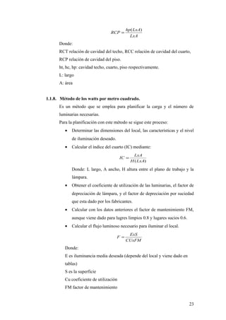 hp ( LxA)
                                   RCP =
                                               LxA
      Donde:
      RCT relación de cavidad del techo, RCC relación de cavidad del cuarto,
      RCP relación de cavidad del piso.
      ht, hc, hp: cavidad techo, cuarto, piso respectivamente.
      L: largo
      A: área


1.1.8. Método de los watts por metro cuadrado.
      Es un método que se emplea para planificar la carga y el número de
      luminarias necesarias.
      Para la planificación con este método se sigue este proceso:
         •   Determinar las dimensiones del local, las características y el nivel
             de iluminación deseado.
         •   Calcular el índice del cuarto (IC) mediante:
                                                  LxA
                                         IC =
                                                H (LxA)

             Donde: L largo, A ancho, H altura entre el plano de trabajo y la
             lámpara.
         •   Obtener el coeficiente de utilización de las luminarias, el factor de
             depreciación de lámpara, y el factor de depreciación por suciedad
             que esta dado por los fabricantes.
         •   Calcular con los datos anteriores el factor de mantenimiento FM,
             aunque viene dado para lugres limpios 0.8 y lugares sucios 0.6.
         •   Calcular el flujo luminoso necesario para iluminar el local.
                                              ExS
                                       F =
                                             CUxFM
         Donde:
         E es iluminancia media deseada (depende del local y viene dado en
         tablas)
         S es la superficie
         Cu coeficiente de utilización
         FM factor de mantenimiento


                                                                               23
 