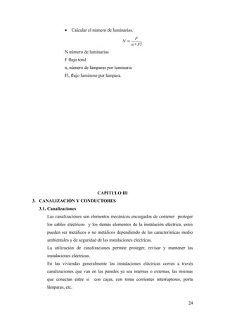 •   Calcular el número de luminarias.
                                                          F
                                                  N =
                                                        n ∗ Fl
                N número de luminarias
                F flujo total
                n, número de lámparas por luminaria
                Fl, flujo luminoso por lámpara.




                                   CAPITULO III
3. CANALIZACIÓN Y CONDUCTORES
  3.1. Canalizaciones
      Las canalizaciones son elementos mecánicos encargados de contener proteger
      los cables eléctricos y los demás elementos de la instalación eléctrica, estos
      pueden ser metálicos o no metálicos dependiendo de las características medio
      ambientales y de seguridad de las instalaciones eléctricas.
      La utilización de canalizaciones permite proteger, revisar y mantener las
      instalaciones eléctricas.
      En las viviendas generalmente las instalaciones eléctricas corren a través
      canalizaciones que van en las paredes ya sea internas o externas, las mismas
      que conectan entre si       con cajas, con toma corrientes interruptores, porta
      lámparas, etc.


                                                                                  24
 