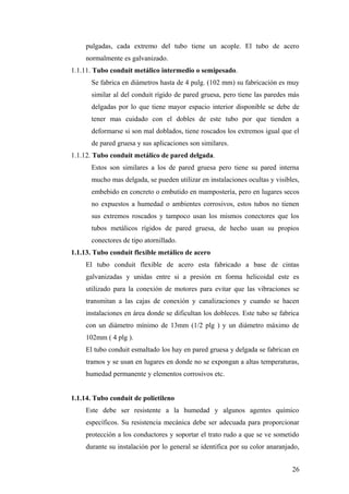 pulgadas, cada extremo del tubo tiene un acople. El tubo de acero
     normalmente es galvanizado.
1.1.11. Tubo conduit metálico intermedio o semipesado.
       Se fabrica en diámetros hasta de 4 pulg. (102 mm) su fabricación es muy
       similar al del conduit rígido de pared gruesa, pero tiene las paredes más
       delgadas por lo que tiene mayor espacio interior disponible se debe de
       tener mas cuidado con el dobles de este tubo por que tienden a
       deformarse si son mal doblados, tiene roscados los extremos igual que el
       de pared gruesa y sus aplicaciones son similares.
1.1.12. Tubo conduit metálico de pared delgada.
       Estos son similares a los de pared gruesa pero tiene su pared interna
       mucho mas delgada, se pueden utilizar en instalaciones ocultas y visibles,
       embebido en concreto o embutido en mampostería, pero en lugares secos
       no expuestos a humedad o ambientes corrosivos, estos tubos no tienen
       sus extremos roscados y tampoco usan los mismos conectores que los
       tubos metálicos rígidos de pared gruesa, de hecho usan su propios
       conectores de tipo atornillado.
1.1.13. Tubo conduit flexible metálico de acero
     El tubo conduit flexible de acero esta fabricado a base de cintas
     galvanizadas y unidas entre si a presión en forma helicoidal este es
     utilizado para la conexión de motores para evitar que las vibraciones se
     transmitan a las cajas de conexión y canalizaciones y cuando se hacen
     instalaciones en área donde se dificultan los dobleces. Este tubo se fabrica
     con un diámetro mínimo de 13mm (1/2 plg ) y un diámetro máximo de
     102mm ( 4 plg ).
     El tubo conduit esmaltado los hay en pared gruesa y delgada se fabrican en
     tramos y se usan en lugares en donde no se expongan a altas temperaturas,
     humedad permanente y elementos corrosivos etc.


1.1.14. Tubo conduit de polietileno
     Este debe ser resistente a la humedad y algunos agentes químico
     específicos. Su resistencia mecánica debe ser adecuada para proporcionar
     protección a los conductores y soportar el trato rudo a que se ve sometido
     durante su instalación por lo general se identifica por su color anaranjado,


                                                                              26
 