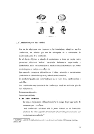 3.2. Conductores para baja tensión.


        Uno de los elementos más comunes en las instalaciones eléctricas, son los
        conductores, los mismos que son los encargados de la transmisión de
        electricidad dentro de la instalación.
        En el diseño eléctrico y cálculo de conductores se toma en cuenta cuatro
        parámetros     eléctricos    básicos:    resistencia,   inductancia,    capacitancia     y
        conductancia. Estos conductores son de material conductor (metales) que portan
        corriente como el platino, oro, cobre, etc
        Los materiales con mayor utilización son el cobre y aluminio ya que presentan
        condiciones de conducción optimas y además son económicos.
        Un conductor puede estar conformado por uno o varios hilos, siendo unifilar o
        multifilar.
        Una clasificación muy variada de los conductores puede ser realizada, pero la
        más elemental es:
        Conductores desnudos.
        Conductores aislados
        1.1.16. Cables Eléctricos.
              La función básica de un cable es transportar la energía de un lugar a otro de
              manera segura y confiable.
              “Los conductores eléctricos son la parte esencial de la instalación
              eléctrica. De ellos depende directamente el correcto funcionamiento del
              conjunto de la instalación”17

17
  TARRAGA LASSO, David, Instalaciones eléctricas de interiores, España, Ed. Ceangage learning,
2004, P. 87.


                                                                                                 28
 