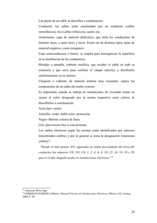 Las partes de un cable se describen a continuación:
             Conductor, los cables están constituidos por un conductor (cables
             monofásicos), tres (cables trifásicos), cuatro, etc.
             Aislamiento, capa de material dieléctrico, que aísla los conductores de
             distintas fases, o entre fases y tierra. Puede ser de distintos tipos, tanto de
             material orgánico, como inorgánico.
             Capa semiconductora o barniz, se emplea para homogenizar la superficie
             en la distribución de los conductores.
             Blindaje o pantalla, cubierta metálica, que recubre el cable en toda su
             extensión y que sirve para confinar el campo eléctrico y distribuirlo
             uniformemente en su interior.
             Chaqueta o cubierta, de material aislante muy resistente, separa los
             componentes de un cable del medio exterior.
             Es importante cuando se trabaja en instalaciones de viviendas tomar en
             cuenta el color designado por la norma respectiva estos colores lo
             describimos a continuación:
             Azul claro: neutro
             Amarillo- verde, doble color: protección
             Negro- Marrón: colores de fases.
             Gris: para tercera fase si esta presente.
             Los cables eléctricos según las normas están identificados por números
             denominados calibres y por lo general se toma la designación Americana
             (AWG)18.
              “Siendo el más grueso 4/0, siguiendo en orden descendente del área del
             conductor los números 3/0, 2/0, 1/0, 1, 2, 4, 6, 8, 10, 12, 14, 16, 18 y 20
             que es el más delgado usado en instalaciones eléctricas”19




18
  American Wire Gage
19
  ENRIQUEZ HARPER, Gilberto, Manual Práctico de Instalaciones Eléctricas, México, Ed. Limusa,
2004, P. 38




                                                                                                29
 