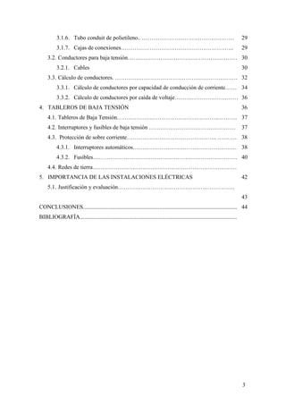 3.1.6. Tubo conduit de polietileno.. …………………………………………                                                             29
          3.1.7. Cajas de conexiones…………………………………………………..                                                                   29
     3.2. Conductores para baja tensión………………………………………………… 30
          3.2.1. Cables                                                                                                     30
     3.3. Cálculo de conductores. ………….…………………………………………… 32
          3.3.1. Cálculo de conductores por capacidad de conducción de corriente…… 34
          3.3.2. Cálculo de conductores por caída de voltaje…………………………… 36
4. TABLEROS DE BAJA TENSIÓN                                                                                                 36
     4.1. Tableros de Baja Tensión……………………………………………..………. 37
     4.2. Interruptores y fusibles de baja tensión ………………………………………                                                          37
     4.3. Protección de sobre corriente……………………………………….. ………. 38
          4.3.1. Interruptores automáticos……………………………………………… 38
          4.3.2. Fusibles………………………………………………………………… 40
     4.4. Redes de tierra…………………………………………………………………
5. IMPORTANCIA DE LAS INSTALACIONES ELÉCTRICAS                                                                              42
     5.1. Justificación y evaluación……………………………………….……………
                                                                                                                            43
CONCLUSIONES........................................................................................................... 44
BIBLIOGRAFÍA.............................................................................................................




                                                                                                                            3
 
