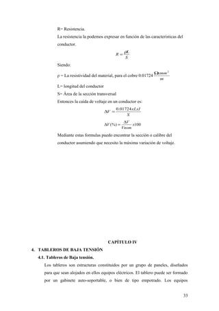 R= Resistencia.
            La resistencia la podemos expresar en función de las características del
            conductor.
                                                    ρL
                                               R=
                                                    S
            Siendo:
                                                                      Ωxmm 2
            ρ = La resistividad del material, para el cobre 0.01724
                                                                        m
            L= longitud del conductor
            S= Área de la sección transversal
            Entonces la caída de voltaje en un conductor es:
                                               0.01724 xLxI
                                        ∆V =
                                                    S
                                                    ∆V
                                        ∆V (%) =        x100
                                                   Vnom
            Mediante estas formulas puedo encontrar la sección o calibre del
            conductor asumiendo que necesito la máxima variación de voltaje.




                                         CAPÍTULO IV
4. TABLEROS DE BAJA TENSIÓN
  4.1. Tableros de Baja tensión.
     Los tableros son estructuras constituidos por un grupo de paneles, diseñados
     para que sean alojados en ellos equipos eléctricos. El tablero puede ser formado
     por un gabinete auto-soportable, o bien de tipo empotrado. Los equipos


                                                                                       33
 