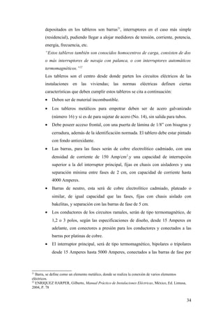 depositados en los tableros son barras21, interruptores en el caso más simple
        (residencial), pudiendo llegar a alojar medidores de tensión, corriente, potencia,
        energía, frecuencia, etc.
        “Estos tableros también son conocidos homocentros de carga, consisten de dos
        o más interruptores de navaja con palanca, o con interruptores automáticos
        termomagnéticos.”22
        Los tableros son el centro desde donde parten los circuitos eléctricos de las
        instalaciones en las viviendas; las normas eléctricas definen ciertas
        características que deben cumplir estos tableros se cita a continuación:
        •   Deben ser de material incombustible.
        •   Los tableros metálicos para empotrar deben ser de acero galvanizado
            (número 16) y si es de para sujetar de acero (No. 14), sin salida para tubos.
        •   Debe poseer acceso frontal, con una puerta de lámina de 1/8” con bisagras y
            cerradura, además de la identificación normada. El tablero debe estar pintado
            con fondo antioxidante.
        •   Las barras, para las fases serán de cobre electrolítico cadmiado, con una
            densidad de corriente de 150 Amp/cm 2.y una capacidad de interrupción
            superior a la del interruptor principal, fijas en chasis con aisladores y una
            separación mínima entre fases de 2 cm, con capacidad de corriente hasta
            4000 Amperes.
        •   Barras de neutro, esta será de cobre electrolítico cadmiado, plateado o
            similar, de igual capacidad que las fases, fijas con chasis aislado con
            bakelitas, y separación con las barras de fase de 5 cm.
        •   Los conductores de los circuitos ramales, serán de tipo termomagnético, de
            1,2 o 3 polos, según las especificaciones de diseño, desde 15 Amperes en
            adelante, con conectores a presión para los conductores y conectados a las
            barras por platinas de cobre.
        •   El interruptor principal, será de tipo termomagnético, bipolares o tripolares
            desde 15 Amperes hasta 5000 Amperes, conectados a las barras de fase por



21
   Barra, se define como un elemento metálico, donde se realiza la conexión de varios elementos
eléctricos.
22
   ENRIQUEZ HARPER, Gilberto, Manual Práctico de Instalaciones Eléctricas, México, Ed. Limusa,
2004, P. 78


                                                                                                  34
 