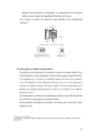 platinas; para desconectar el alimentador. La capacidad de este interruptor
            debe ser menor o igual a la capacidad de las barras de las fases.
         En la figura se observa un centro de carga utilizado en las instalaciones
         eléctricas.




     4.2. Interruptores y fusibles de baja tensión
        El propósito de un interruptor es interrumpir el paso de corriente dentro de un
        circuito eléctrico; es decir la apertura o cierre de forma segura y según el diseño.
        “Los apagadores se conectan o se alambran siempre en serie con el conductor
        vivo o de potencial en una instalación eléctrica, pero no se usa nunca para
        conectar al conductor neutro o de tierra, tampoco se conecta directamente en
        paralelo con cualquier línea energizad, es decir, no se conecta ni al conductor
        neutro ni al vivo”23
        Los interruptores se utilizan en las instalaciones eléctricas con el fin de controlar
        luces, motores y otras cargas de una forma manual.
        Existen también interruptores automáticos accionados por luz, presión, calor,
        magnetismo, etc.




23
  ENRIQUEZ HARPER, Gilberto, Manual Práctico de Instalaciones Eléctricas, México, Ed. Limusa,
2004, P. 80.




                                                                                                35
 