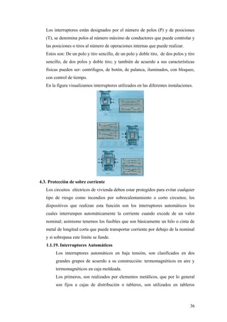 Los interruptores están designados por el número de polos (P) y de posiciones
   (T), se denomina polos al número máximo de conductores que puede controlar y
   las posiciones o tiros al número de operaciones internas que puede realizar.
   Estos son: De un polo y tiro sencillo, de un polo y doble tiro, de dos polos y tiro
   sencillo, de dos polos y doble tiro; y también de acuerdo a sus características
   físicas pueden ser: centrífugos, de botón, de palanca, iluminados, con bloqueo,
   con control de tiempo.
   En la figura visualizamos interruptores utilizados en las diferentes instalaciones.




4.3. Protección de sobre corriente
   Los circuitos eléctricos de vivienda deben estar protegidos para evitar cualquier
   tipo de riesgo como incendios por sobrecalentamiento o corto circuitos; los
   dispositivos que realizan esta función son los interruptores automáticos los
   cuales interrumpen automáticamente la corriente cuando excede de un valor
   nominal; asimismo tenemos los fusibles que son básicamente un hilo o cinta de
   metal de longitud corta que puede transportar corriente por debajo de la nominal
   y si sobrepasa este limite se funde.
   1.1.19. Interruptores Automáticos
        Los interruptores automáticos en baja tensión, son clasificados en dos
        grandes grupos de acuerdo a su construcción: termomagnéticos en aire y
        termomagnéticos en caja moldeada.
        Los primeros, son realizados por elementos metálicos, que por lo general
        son fijos a cajas de distribución o tableros, son utilizados en tableros



                                                                                    36
 