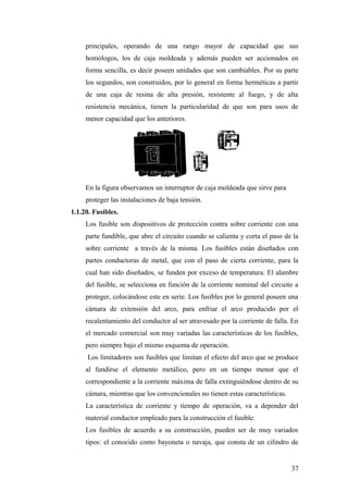 principales, operando de una rango mayor de capacidad que sus
     homólogos, los de caja moldeada y además pueden ser accionados en
     forma sencilla, es decir poseen unidades que son cambiables. Por su parte
     los segundos, son construidos, por lo general en forma herméticas a partir
     de una caja de resina de alta presión, resistente al fuego, y de alta
     resistencia mecánica, tienen la particularidad de que son para usos de
     menor capacidad que los anteriores.




     En la figura observamos un interruptor de caja moldeada que sirve para
     proteger las instalaciones de baja tensión.
1.1.20. Fusibles.
     Los fusible son dispositivos de protección contra sobre corriente con una
     parte fundible, que abre el circuito cuando se calienta y corta el paso de la
     sobre corriente a través de la misma. Los fusibles están diseñados con
     partes conductoras de metal, que con el paso de cierta corriente, para la
     cual han sido diseñados, se funden por exceso de temperatura. El alambre
     del fusible, se selecciona en función de la corriente nominal del circuito a
     proteger, colocándose este en serie. Los fusibles por lo general poseen una
     cámara de extensión del arco, para enfriar el arco producido por el
     recalentamiento del conductor al ser atravesado por la corriente de falla. En
     el mercado comercial son muy variadas las características de los fusibles,
     pero siempre bajo el mismo esquema de operación.
      Los limitadores son fusibles que limitan el efecto del arco que se produce
     al fundirse el elemento metálico, pero en un tiempo menor que el
     correspondiente a la corriente máxima de falla extinguiéndose dentro de su
     cámara, mientras que los convencionales no tienen estas características.
     La característica de corriente y tiempo de operación, va a depender del
     material conductor empleado para la construcción el fusible.
     Los fusibles de acuerdo a su construcción, pueden ser de muy variados
     tipos: el conocido como bayoneta o navaja, que consta de un cilindro de


                                                                                37
 