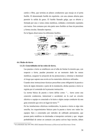 cartón o fibra, que termina en planos conductores que encaja en el porta
                 fusible. El denominado fusible de expulsión, con una cámara abierta para
                 permitir la salida de gases. El fusible llamado galga, que es abierto y
                 formada por una o varias cintas metálicas, soldadas a terminales sujetados
                 con tuerca. Son comunes por otra parte unos fusibles en base de porcelana
                 y forma circular, llamados tapones.
                 En la figura observamos los diferentes fusibles.




       4.4. Redes de tierra
           1.1.21. Generalidades de las redes de tierra.
                 Las puestas a tierra se establecen con el afán de limitar la tensión que, con
                 respecto a tierra, puedan presentar en un momento dado las masas
                 metálicas, asegurar la actuación de las protecciones y eliminar o disminuir
                 el riesgo que supone una avería en los materiales eléctricos utilizados.
                 Cuando otras instrucciones técnicas prescriban como obligatoria la puesta a
                 tierra de algún elemento o parte de la instalación, dichas puestas a tierra se
                 regirán por el contenido de la presente instrucción.
                 La norma básica de puesta a tierra define como: “… tierra como una
                 conexión conductora, intencional o accidental, en la cual un circuito
                 eléctrico o equipo es conectado a la tierra o algún cuerpo conductor de una
                 gran extensión que sirve en lugar de tierra.”24
                 En las instalaciones eléctricas residenciales, la puesta a tierra es algo más
                 sencilla; los requerimientos básicos para la puesta a tierra son: todos los
                 equipos fijos o conectados por métodos de cableado permanente, que
                 posean parte metálicas no destinadas a transportar corriente y que tengan
                 probabilidad de entrar en contacto con partes activas bajo tensión, deben

24
     El ANSI/IEEE Std 100-1984, IEEE Standard Dictionary of Electrical and Electronics Terms


                                                                                               38
 