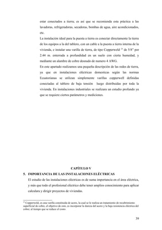 estar conectados a tierra; es así que se recomienda esta práctica a las
                lavadoras, refrigeradoras, secadoras, bombas de agua, aire acondicionados,
                etc.
                La instalación ideal para la puesta a tierra es conectar directamente la tierra
                de los equipos a la del tablero, con un cable a la puesta a tierra interna de la
                                                                                              25
                vivienda, e instalar una varilla de tierra, de tipo Copperweld                     de 5/8” por
                2.44 m. enterrada a profundidad en un suelo con cierta humedad, y
                mediante un alambre de cobre desnudo de numero 4 AWG.
                En este apartado realizamos una pequeña descripción de las redes de tierra,
                ya que en instalaciones eléctricas domesticas según las normas
                Ecuatorianas se utilizan simplemente varillas copperwell definidas
                conectadas al tablero de baja tensión                  luego distribuidas por toda la
                vivienda. En instalaciones industriales se realizara un estudio profundo ya
                que se requiere ciertos parámetros y mediciones.




                                              CAPÍTULO V
5. IMPORTANCIA DE LAS INSTALACIONES ELÉCTRICAS
     El estudio de las instalaciones eléctricas es de suma importancia en el área eléctrica,
     y más que todo el profesional eléctrico debe tener amplios conocimiento para aplicar
     calculara y dirigir proyectos de viviendas.


25
  Copperweld, es una varilla constituida de acero, la cual se le realiza un tratamiento de recubrimiento
superficial de cobre, el objetivo de esto, es incorporar la dureza del acero y la baja resistencia eléctrica del
cobre; al tiempo que se reduce el costo.


                                                                                                             39
 