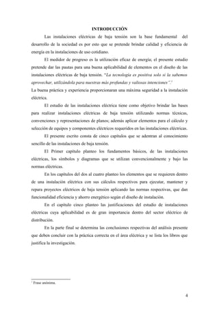 INTRODUCCIÓN
          Las instalaciones eléctricas de baja tensión son la base fundamental         del
desarrollo de la sociedad es por esto que se pretende brindar calidad y eficiencia de
energía en la instalaciones de uso cotidiano.
          El medidor de progreso es la utilización eficaz de energía; el presente estudio
pretende dar las pautas para una buena aplicabilidad de elementos en el diseño de las
instalaciones eléctricas de baja tensión. “La tecnología es positiva solo si la sabemos
aprovechar, utilizándola para nuestras más profundas y valiosas intenciones”.1
La buena práctica y experiencia proporcionaran una máxima seguridad a la instalación
eléctrica.
          El estudio de las instalaciones eléctrica tiene como objetivo brindar las bases
para realizar instalaciones eléctricas de baja tensión utilizando normas técnicas,
convenciones y representaciones de planos; además aplicar elementos para el cálculo y
selección de equipos y componentes eléctricos requeridos en las instalaciones eléctricas.
          El presente escrito consta de cinco capítulos que se adentran al conocimiento
sencillo de las instalaciones de baja tensión.
          El Primer capítulo planteo los fundamentos básicos, de las instalaciones
eléctricas, los símbolos y diagramas que se utilizan convencionalmente y bajo las
normas eléctricas.
          En los capítulos del dos al cuatro planteo los elementos que se requieren dentro
de una instalación eléctrica con sus cálculos respectivos para ejecutar, mantener y
repara proyectos eléctricos de baja tensión aplicando las normas respectivas, que dan
funcionalidad eficiencia y ahorro energético según el diseño de instalación.
          En el capítulo cinco planteo las justificaciones del estudio de instalaciones
eléctricas cuya aplicabilidad es de gran importancia dentro del sector eléctrico de
distribución.
          En la parte final se determina las conclusiones respectivas del análisis presente
que deben concluir con la práctica correcta en el área eléctrica y se lista los libros que
justifica la investigación.




1
    Frase anónima.


                                                                                         4
 