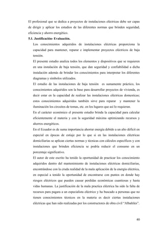 El profesional que se dedica a proyectos de instalaciones eléctricas debe ser capas
de dirigir y aplicar los estudios de las diferentes normas que brinden seguridad,
eficiencia y ahorro energético.
5.1. Justificación- Evaluación.
   Los conocimientos adquiridos de instalaciones eléctricas proporciona la
   capacidad para mantener, reparar e implementar proyectos eléctricos de baja
   tensión.
   El presente estudio analiza todos los elementos y dispositivos que se requieren
   en una instalación de baja tensión, que dan seguridad y confiabilidad a dicha
   instalación además de brindar los conocimientos para interpretar los diferentes
   diagramas y símbolos utilizados.
   El estudio de las instalaciones de baja tensión es sumamente práctico, los
   conocimientos adquiridos son la base para desarrollar proyectos de vivienda, es
   decir estar en la capacidad de realizar las instalaciones eléctricas domesticas;
   estos conocimientos adquiridos también sirve para reparar           y mantener la
   iluminación los circuitos de tomas, etc. en los lugares que así lo requieran.
   En el carácter económico el presente estudio brinda la capacidad para calcular
   eficientemente el materia y con la seguridad máxima optimizando recursos y
   ahorros energéticos.
   En el Ecuador es de suma importancia ahorrar energía debido a un alto déficit en
   especial en épocas de estiaje por lo que si en las instalaciones eléctricas
   domiciliarias se aplican ciertas normas y técnicas con cálculos específicos y con
   instalaciones que brinden eficiencia se podría reducir el consumo en un
   porcentaje significativo.
   El autor de este escrito ha tenido la oportunidad de practicar los conocimiento
   adquiridos dentro del mantenimiento de instalaciones eléctricas domiciliarias,
   encontrándose con la cruda realidad de la mala aplicación de la energía eléctrica,
   en especial a tenido la oportunidad de encontrarse con puntos en donde hay
   riesgos eléctricos que pueden causar perdidas económicas cuantiosas y hasta
   vidas humanas. La justificación de la mala practica eléctrica ha sido la falta de
   recursos para pagara a un especialista eléctrico y ha buscado a personas que no
   tienen conocimientos técnicos en la materia es decir ciertas instalaciones
   eléctricas que han sido realizadas por los constructores de obra civil “Albañiles”.



                                                                                   40
 