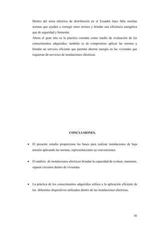 Dentro del arrea eléctrica de distribución en el Ecuador hace falta muchas
    normas que ayuden a corregir estos errores y brindar una eficiencia energética
    que de seguridad y bienestar.
    Ahora el gran reto es la practica constate como medio de evaluación de los
    conocimientos adquiridos; también es de compromiso aplicar las normas y
    brindar un servicio eficiente que permita ahorrar energía en las viviendas que
    requieran de servicios de instalaciones eléctricas.




                                 CONCLUSIONES.


•   El presente estudio proporciona las bases para realizar instalaciones de baja
    tensión aplicando las normas, representaciones uy convenciones.


•   El análisis de instalaciones eléctricas brindan la capacidad de evaluar, mantener,
    reparar circuitos dentro de viviendas.




•   La práctica de los conocimientos adquiridos enfoca a la aplicación eficiente de
    los diferentes dispositivos utilizados dentro de las instalaciones eléctricas.




                                                                                     41
 