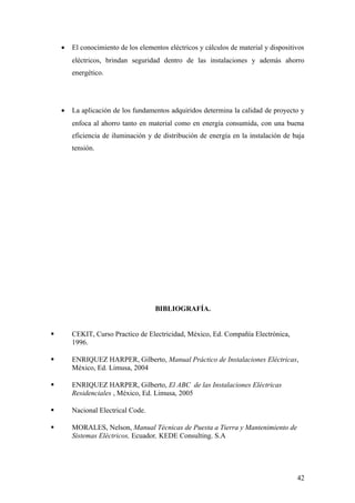 •   El conocimiento de los elementos eléctricos y cálculos de material y dispositivos
        eléctricos, brindan seguridad dentro de las instalaciones y además ahorro
        energético.




    •   La aplicación de los fundamentos adquiridos determina la calidad de proyecto y
        enfoca al ahorro tanto en material como en energía consumida, con una buena
        eficiencia de iluminación y de distribución de energía en la instalación de baja
        tensión.




                                     BIBLIOGRAFÍA.


       CEKIT, Curso Practico de Electricidad, México, Ed. Compañía Electrónica,
        1996.

       ENRIQUEZ HARPER, Gilberto, Manual Práctico de Instalaciones Eléctricas,
        México, Ed. Limusa, 2004

       ENRIQUEZ HARPER, Gilberto, El ABC de las Instalaciones Eléctricas
        Residenciales , México, Ed. Limusa, 2005

       Nacional Electrical Code.

       MORALES, Nelson, Manual Técnicas de Puesta a Tierra y Mantenimiento de
        Sistemas Eléctricos, Ecuador, KEDE Consulting. S.A




                                                                                      42
 