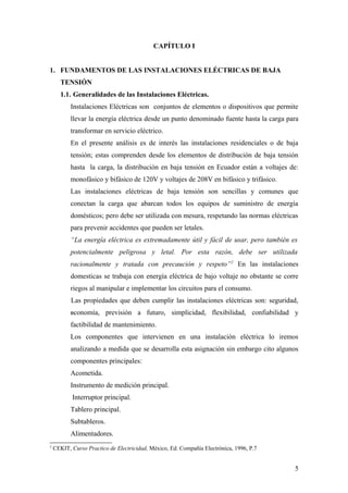 CAPÍTULO I


1. FUNDAMENTOS DE LAS INSTALACIONES ELÉCTRICAS DE BAJA
      TENSIÓN
      1.1. Generalidades de las Instalaciones Eléctricas.
           Instalaciones Eléctricas son conjuntos de elementos o dispositivos que permite
           llevar la energía eléctrica desde un punto denominado fuente hasta la carga para
           transformar en servicio eléctrico.
           En el presente análisis es de interés las instalaciones residenciales o de baja
           tensión; estas comprenden desde los elementos de distribución de baja tensión
           hasta la carga, la distribución en baja tensión en Ecuador están a voltajes de:
           monofásico y bifásico de 120V y voltajes de 208V en bifásico y trifásico.
           Las instalaciones eléctricas de baja tensión son sencillas y comunes que
           conectan la carga que abarcan todos los equipos de suministro de energía
           domésticos; pero debe ser utilizada con mesura, respetando las normas eléctricas
           para prevenir accidentes que pueden ser letales.
           “La energía eléctrica es extremadamente útil y fácil de usar, pero también es
           potencialmente peligrosa y letal. Por esta razón, debe ser utilizada
           racionalmente y tratada con precaución y respeto” 2 En las instalaciones
           domesticas se trabaja con energía eléctrica de bajo voltaje no obstante se corre
           riegos al manipular e implementar los circuitos para el consumo.
           Las propiedades que deben cumplir las instalaciones eléctricas son: seguridad,
           economía,      previsión a futuro, simplicidad, flexibilidad, confiabilidad y
           factibilidad de mantenimiento.
           Los componentes que intervienen en una instalación eléctrica lo iremos
           analizando a medida que se desarrolla esta asignación sin embargo cito algunos
           componentes principales:
           Acometida.
           Instrumento de medición principal.
           Interruptor principal.
           Tablero principal.
           Subtableros.
           Alimentadores.
2
    CEKIT, Curso Practico de Electricidad, México, Ed. Compañía Electrónica, 1996, P.7


                                                                                         5
 